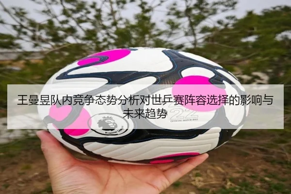 王曼昱队内竞争态势分析对世乒赛阵容选择的影响与未来趋势